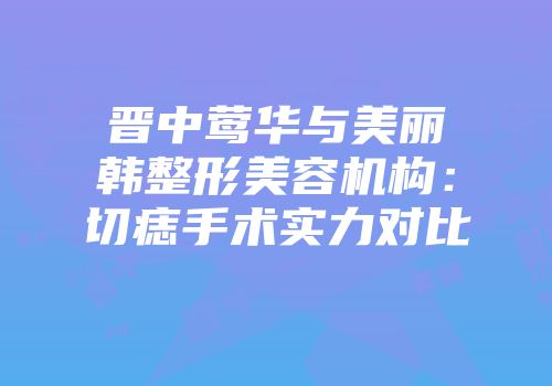 晋中莺华与美丽韩整形美容机构：切痣手术实力对比