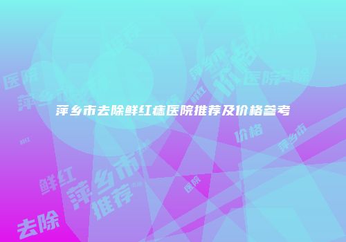 萍乡市去除鲜红痣医院推荐及价格参考