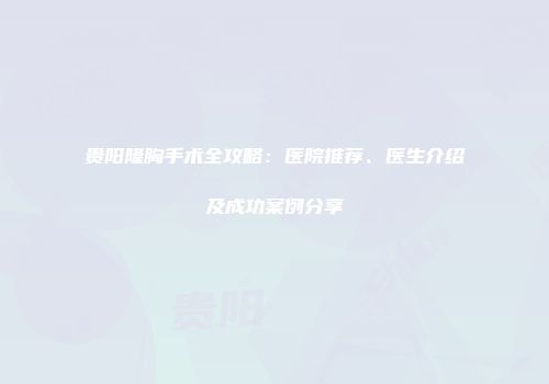 贵阳隆胸手术全攻略：医院推荐、医生介绍及成功案例分享
