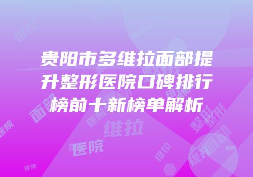 贵阳市多维拉面部提升整形医院口碑排行榜前十新榜单解析