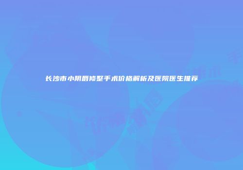 长沙市小阴唇修整手术价格解析及医院医生推荐