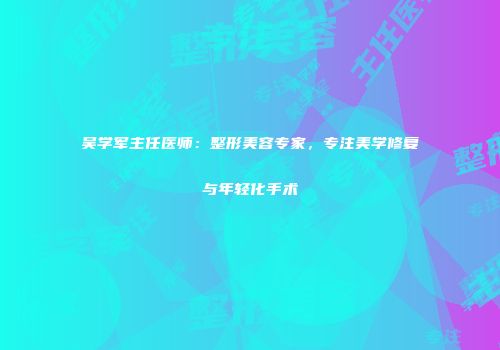 吴学军主任医师：整形美容专家，专注美学修复与年轻化手术