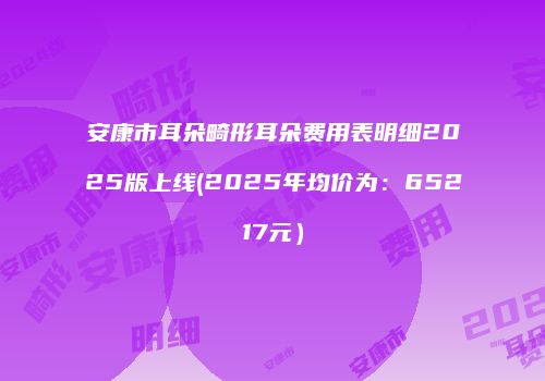 安康市耳朵畸形耳朵费用表明细2025版上线(2025年均价为：65217元）