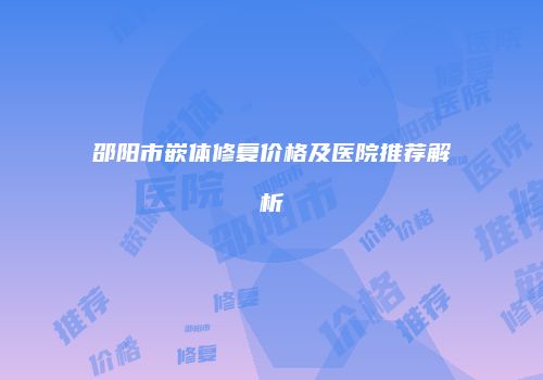 邵阳市嵌体修复价格及医院推荐解析