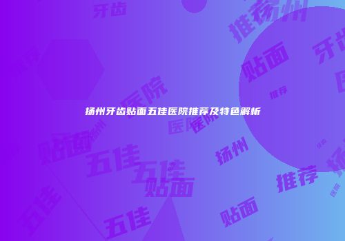 扬州牙齿贴面五佳医院推荐及特色解析