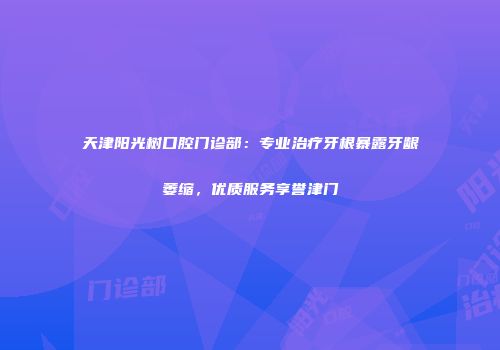 天津阳光树口腔门诊部：专业治疗牙根暴露牙龈萎缩，优质服务享誉津门