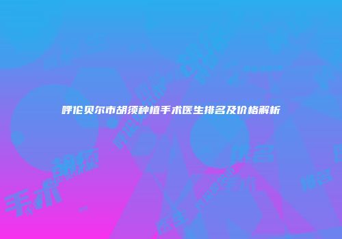 呼伦贝尔市胡须种植手术医生排名及价格解析