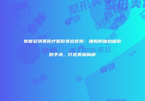 阜新安琪美医疗整形美容医院：隆胸假体自体脂肪手术，打造美丽胸部