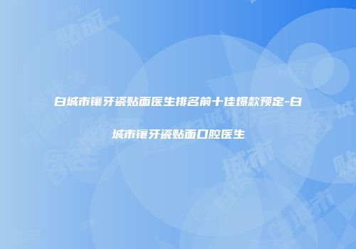 白城市镶牙瓷贴面医生排名前十佳爆款预定-白城市镶牙瓷贴面口腔医生