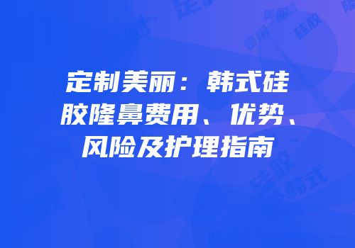 定制美丽：韩式硅胶隆鼻费用、优势、风险及护理指南
