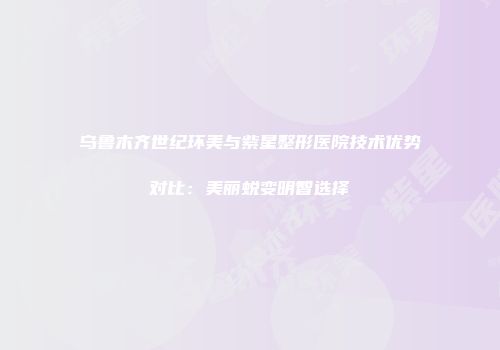 乌鲁木齐世纪环美与紫星整形医院技术优势对比：美丽蜕变明智选择