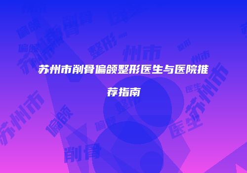 苏州市削骨偏颌整形医生与医院推荐指南