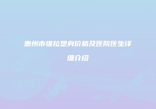 惠州市维拉塑身价格及医院医生详细介绍