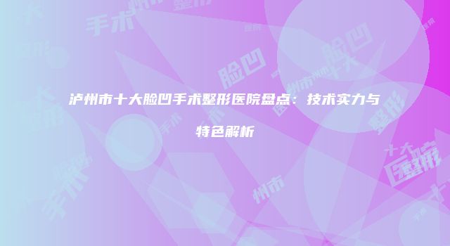 泸州市十大脸凹手术整形医院盘点：技术实力与特色解析