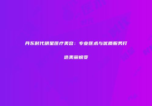丹东时代明星医疗美容：专业医术与优质服务打造美丽蜕变