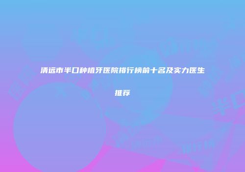 清远市半口种植牙医院排行榜前十名及实力医生推荐