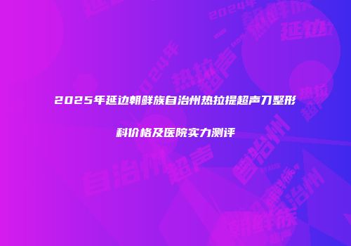 2025年延边朝鲜族自治州热拉提超声刀整形科价格及医院实力测评