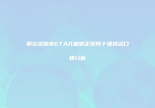 鄂尔多斯市ETA儿童矫正医院十强排名口碑分析