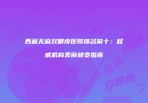西藏无麻双眼皮医院排名前十：权威机构美丽蜕变指南