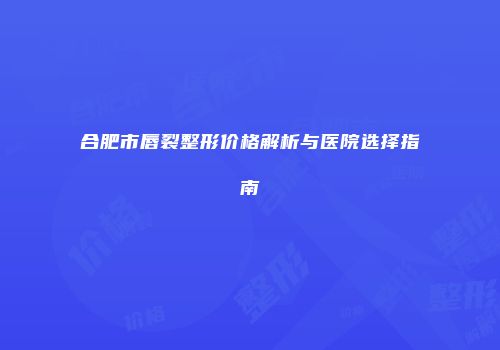 合肥市唇裂整形价格解析与医院选择指南