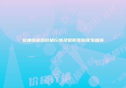 安康市祛斑价格行情及整形医院医生推荐