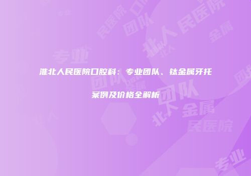 淮北人民医院口腔科：专业团队、钛金属牙托案例及价格全解析