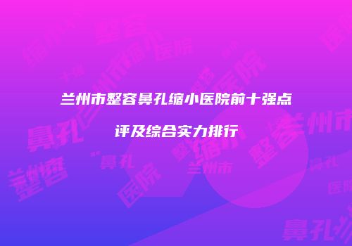 兰州市整容鼻孔缩小医院前十强点评及综合实力排行