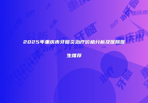 2025年重庆市牙髓炎治疗价格分析及医院医生推荐