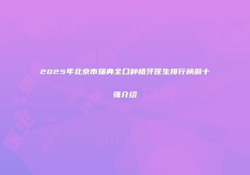2025年北京市瑞典全口种植牙医生排行榜前十强介绍