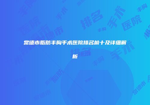 常德市脂肪丰胸手术医院排名前十及详细解析