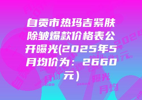 自贡市热玛吉紧肤除皱爆款价格表公开曝光(2025年5月均价为：2660元）