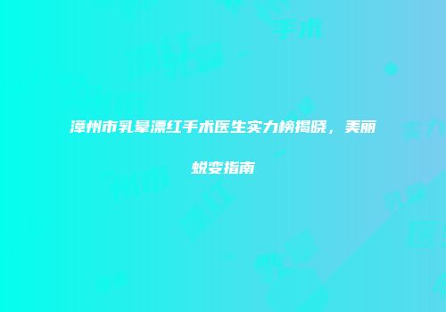 漳州市乳晕漂红手术医生实力榜揭晓，美丽蜕变指南