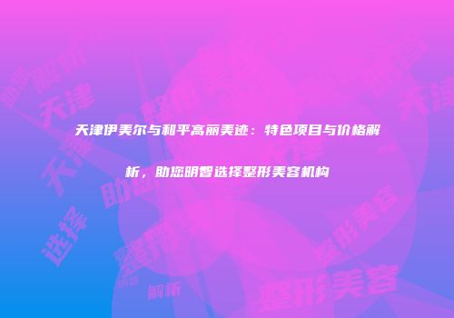 天津伊美尔与和平高丽美迹：特色项目与价格解析，助您明智选择整形美容机构