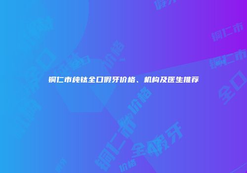 铜仁市纯钛全口假牙价格、机构及医生推荐