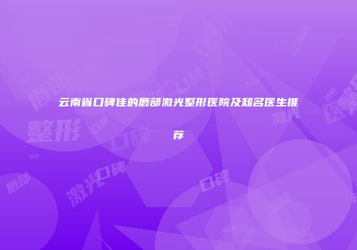 云南省口碑佳的唇部激光整形医院及知名医生推荐
