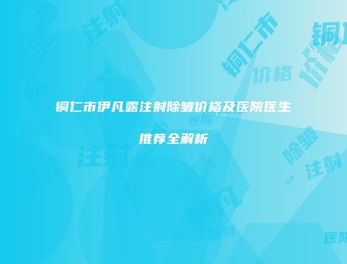 铜仁市伊凡露注射除皱价格及医院医生推荐全解析