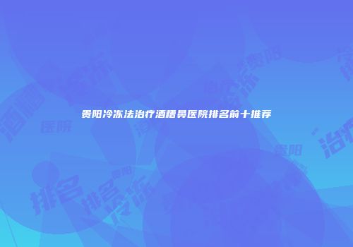 贵阳冷冻法治疗酒糟鼻医院排名前十推荐