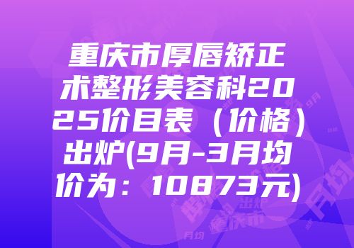 重庆市厚唇矫正术整形美容科2025价目表（价格）出炉(9月-3月均价为：10873元)