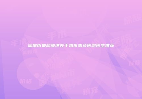 汕尾市玻尿酸填充手术价格及医院医生推荐