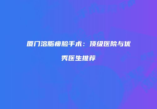厦门溶脂瘦脸手术：顶级医院与优秀医生推荐
