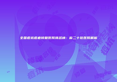 全国痘坑痘疤修复医院排名榜：前二十佳医院解析