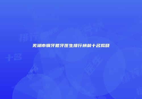 芜湖市钢牙箍牙医生排行榜前十名揭晓