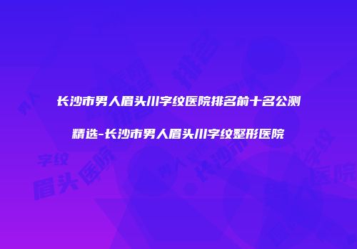 长沙市男人眉头川字纹医院排名前十名公测精选-长沙市男人眉头川字纹整形医院