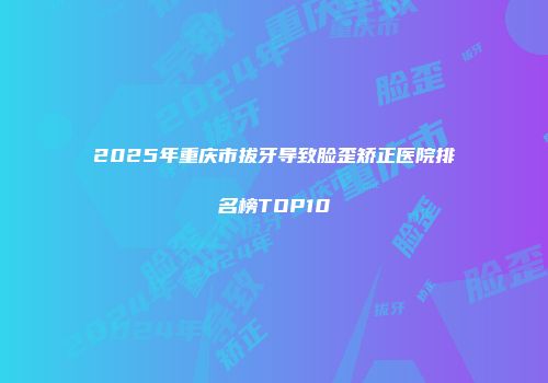 2025年重庆市拔牙导致脸歪矫正医院排名榜TOP10