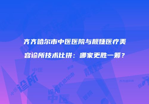 齐齐哈尔市中医医院与靓婕医疗美容诊所技术比拼：哪家更胜一筹？