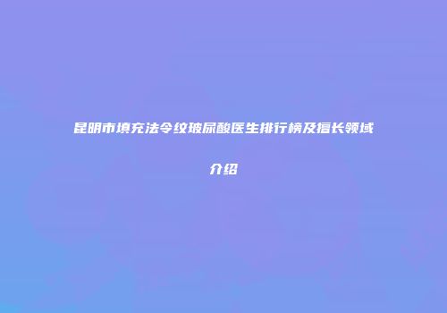 昆明市填充法令纹玻尿酸医生排行榜及擅长领域介绍