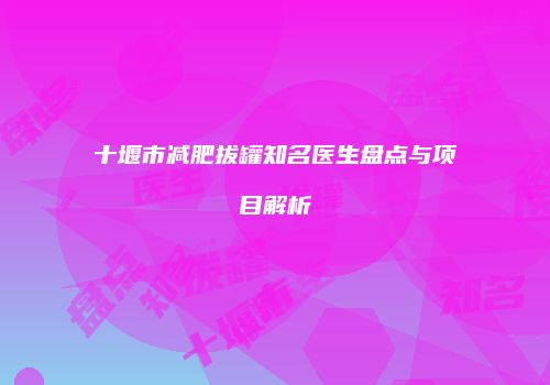 十堰市减肥拔罐知名医生盘点与项目解析