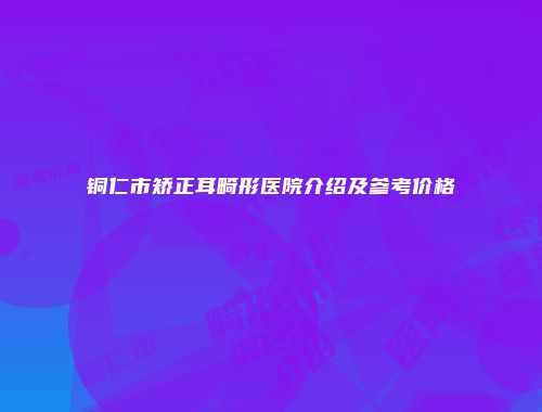 铜仁市矫正耳畸形医院介绍及参考价格