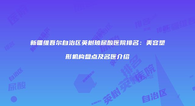 新疆维吾尔自治区英树玻尿酸医院排名：美容塑形机构盘点及名医介绍