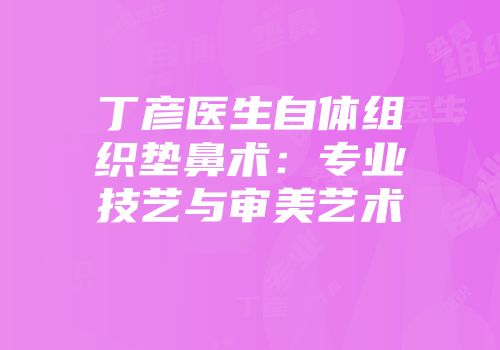 丁彦医生自体组织垫鼻术：专业技艺与审美艺术